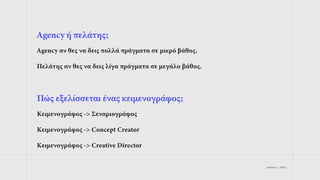 jetdrops | 2022
Agency ή πελάτης;
Agency αν θες να δεις πολλά πράγματα σε μικρό βάθος.
Πελάτης αν θες να δεις λίγα πράγματα σε μεγάλο βάθος.
Πώς εξελίσσεται ένας κειμενογράφος;
Κειμενογράφος -> Σεναριογράφος
Κειμενογράφος -> Concept Creator
Κειμενογράφος -> Creative Director
 