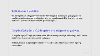 jetdrops | 2022
Έχει μέλλον ο κλάδος;
Θα συνεχίσει να υπάρχει γιατί πάντα θα υπάρχει η ανάγκη να ξεχωρίζουν τα
προϊόντα, ειδικά όσο το περιβάλλον γίνεται πιο cluttered. Και όσο γίνεται πιο
cluttered, γίνεται και πιο δύσκολη η δουλειά μας.
Πώς θα εξελιχθεί ο κλάδος μέσα στα επόμενα 10 χρόνια;
Η μεγαλύτερη αλλαγή θα γίνει από το AI γιατί θα μπορούμε να δίνουμε brief και να
παράγεται περιεχόμενο πολύ πιο γρήγορα.
Βέβαια, είμαι ο άνθρωπος που είπε ότι το TikTok θα πεθάνει μετά την πρώτη
καραντίνα.
 