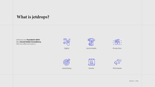 jetdrops | 2022
What is jetdrops?
jetdrops was founded in 2014
as a Social Media Consultancy.
We now offer services in:
PR & Media
Production
Events
Advertising
Digital Social Media
 