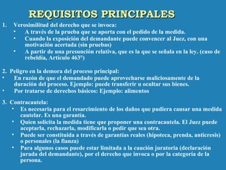 REQUISITOS PRINCIPALESREQUISITOS PRINCIPALES
1. Verosimilitud del derecho que se invoca:
• A través de la prueba que se aporta con el pedido de la medida.
• Cuando la exposición del demandante puede convencer al Juez, con una
motivación acertada (sin pruebas)
• A partir de una presunción relativa, que es la que se señala en la ley. (caso de
rebeldía, Artículo 463°)
2. Peligro en la demora del proceso principal:
• En razón de que el demandado puede aprovecharse maliciosamente de la
duración del proceso. Ejemplo: puede transferir u ocultar sus bienes.
• Por tratarse de derechos básicos: Ejemplo: alimentos
3. Contracautela:
• Es necesaria para el resarcimiento de los daños que pudiera causar una medida
cautelar. Es una garantía.
• Quien solicita la medida tiene que proponer una contracautela. El Juez puede
aceptarla, rechazarla, modificarla o pedir que sea otra.
• Puede ser constituida a través de garantías reales (hipoteca, prenda, anticresis)
o personales (la fianza)
• Para algunos casos puede estar limitada a la caución juratoria (declaración
jurada del demandante), por el derecho que invoca o por la categoría de la
persona.
 