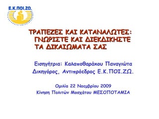 ΤΡΑΠΕΖΕΣ ΚΑΙ ΚΑΤΑΝΑΛΩΤΕΣΤΡΑΠΕΖΕΣ ΚΑΙ ΚΑΤΑΝΑΛΩΤΕΣ::
ΓΝΩΡΙΣΤΕ ΚΑΙ ΔΙΕΚΔΙΚΗΣΤΕΓΝΩΡΙΣΤΕ ΚΑΙ ΔΙΕΚΔΙΚΗΣΤΕ
ΤΑ ΔΙΚΑΙΩΜΑΤΑ ΣΑΣΤΑ ΔΙΚΑΙΩΜΑΤΑ ΣΑΣ
Εισηγήτρια: Καλαποθαράκου Παναγιώτα
Δικηγόρος, Αντιπρόεδρος Ε.Κ.ΠΟΙ.ΖΩ.
Ομιλία 22 Νοεμβρίου 2009
Κίνηση Πολιτών Μοσχάτου ΜΕΣΟΠΟΤΑΜΙΑ
 