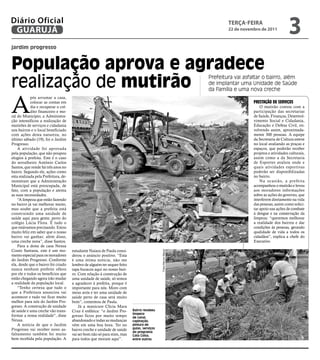 Diário Oficial
 GUARUJÁ
                                                                                                                          teRçA-feiRA
                                                                                                                          22 de novembro de 2011
                                                                                                                                                           3
jardim progresso



População aprova e agradece
realização de mutirão                                                                                             Prefeitura vai asfaltar o bairro, além
                                                                                                                  de implantar uma Unidade de Saúde
                                                                                                                  da Família e uma nova creche



A
            pós arrumar a casa,
            colocar as contas em                                                                                                     Prestação de serviços
            dia e recuperar o cré-                                                                                                       O mutirão contou com a
            dito financeiro e mo-                                                                                                    participação das secretarias
ral do Município, a Administra-                                                                                                      de Saúde, Finanças, Desenvol-
ção intensificou a realização de                                                                                                     vimento Social e Cidadania,
mutirões de serviços e cidadania                                                                                                     Educação e Defesa Civil, en-
nos bairros e o local beneficiado                                                                                                    volvendo assim, aproximada-
com ações desta natureza, no                                                                                                         mente 300 pessoas. A equipe
último sábado (19), foi o Jardim                                                                                                     da Secretaria de Cultura esteve
Progresso.                                                                                                                           no local avaliando as praças e
    A atividade foi aprovada                                                                                                         espaços, que poderão receber
pela população, que não poupou                                                                                                       projetos e atividades culturais,
elogios à prefeita. Este é o caso                                                                                                    assim como a da Secretaria
do serralheiro Antônio Carlos                                                                                                        de Esportes avaliou onde e
Santos, que reside há três anos no                                                                                                   quais atividades esportivas
bairro. Segundo ele, ações como                                                                                                      poderão ser disponibilizadas
esta realizada pela Prefeitura, de-                                                                                                  no bairro.
monstram que a Administração                                                                                                             Na ocasião, a prefeita
Municipal está preocupada, de                                                                                                        acompanhou o mutirão e levou
fato, com a população e atenta                                                                                                       aos moradores informações
as suas necessidades.                                                                                                                sobre as ações do governo, que
    “A limpeza que estão fazendo                                                                                                     interferem diretamente na vida
no bairro já vai melhorar muito,                                                                                                     das pessoas, assim como solici-
mas soube que a prefeita está                                                                                                        tar apoio nas ações de combate
construindo uma unidade de                                                                                                           à dengue e na conservação da
saúde aqui para gente, perto do                                                                                                      limpeza: “queremos melhorar
colégio Lúcia Flora. É tudo o                                                                                                        a realidade dos bairros e dar
que estávamos precisando. Estou                                                                                                      condições às pessoas, gerando
muito feliz em saber que o nosso                                                                                                     qualidade de vida a todos os
bairro vai ganhar, além disso,                                                                                                       cidadãos”, explica a chefe do
uma creche nova”, disse Santos.                                                                                                      Executivo.
    Para a dona de casa Neusa
Couto Santana, este é um mo-          estudante Naiara de Paula consi-
                                                                                            Fotos Marcos Miguel




mento especial para os moradores      derou o anúncio positivo. “Esta
do Jardim Progresso. Conforme         é uma ótima notícia, não me
ela, desde que o bairro foi criado    lembro de alguém ter sequer feito
nunca nenhum prefeito olhou           tapa buracos aqui no nosso bair-
por ele e todos os benefícios que     ro. Com relação à construção de
estão chegando agora irão mudar       uma unidade de saúde, só temos
a realidade da população local.       a agradecer à prefeita, porque é
    “Tenho certeza que tudo o         importante para nós. Moro com
que a Prefeitura anunciou vai         meus avós e ter uma unidade de
acontecer e tudo vai ficar muito      saúde perto de casa será muito
melhor para nós do Jardim Pro-        bom”, comentou de Paula.
gresso. A construção de unidade           Já a manicure Clícia Mara
de saúde e uma creche vão trans-      Cruz é enfática: “o Jardim Pro-     Bairro recebeu
                                                                          limpeza
formar a nossa realidade”, disse      gresso ficou por muito tempo        de canal,
Neusa.                                abandonado e todas as mudanças      capinação,
    A notícia de que o Jardim         vêm em uma boa hora. Ter no         pintura de
Progresso vai receber novo as-        bairro creche e unidade de saúde    guias, serviços
                                                                          do programa
faltamento também foi muito           vai ser bom não só para mim, mas    Cata Coisa,
bem recebida pela população. A        para todos que moram aqui”.         entre outros
 