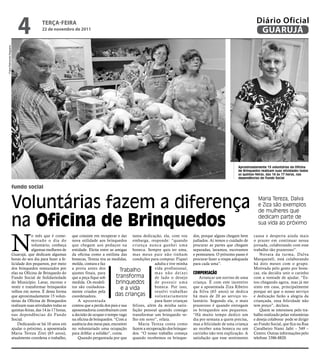 4              teRçA-feiRA
                                             22 de novembro de 2011
                                                                                                                                                                            Diário Oficial
                                                                                                                                                                             GUARUJÁ
Fotos Raimundo Nogueira




                                                                                                                                                                 Aproximadamente 15 voluntárias da Oficina
                                                                                                                                                                 de Brinquedos realizam suas atividades todas
                                                                                                                                                                 as quintas-feiras, das 14 às 17 horas, nas
                                                                                                                                                                 dependências do Fundo Social

                          fundo social


                          Voluntárias fazem a diferença                                                                                                                      Maria Tereza, Dalva
                                                                                                                                                                             e Ziza são exemplos
                                                                                                                                                                             de mulheres que

                          na oficina de brinquedos                                                                                                                           dedicam parte de
                                                                                                                                                                             sua vida ao próximo




                          N
                                      o mês que é come-         que consiste em recuperar e dar tanta dedicação, ela, com voz           dos, porque alguns chegam bem     causa e desperta ainda mais
                                      morado o dia do           nova utilidade aos brinquedos embarga, responde: “quando                judiados. Aí temos o cuidado de   o prazer em continuar nessa
                                      voluntário, conheça       que chegam aos pedaços na criança nunca ganhei uma                      procurar as partes que chegam     jornada, colaborando com esse
                                      algumas mulheres de       entidade. Eleita entre as amigas boneca. Sempre quis ter uma,           separadas, lavamos, escovamos     trabalho tão prazeroso”.
                          Guarujá, que dedicam algumas          da oficina como a estilista das mas meus pais não tinham                e penteamos. O próximo passo é        Novata da turma, Dalva
                          horas do seu dia para fazer a fe-     bonecas, Tereza tira as medidas, condições para comprar. Fiquei         procurar fazer a roupa adequada   Marquezeli, está colaborando
                          licidade dos pequenos, por meio       molda, costura e faz                           adulta e tive minha      para cada uma”.                   há dois meses com o grupo.
                          dos brinquedos restaurados por        a prova antes dos                              vida profissional,                                         Motivada pelo gosto por bone-
                          elas na Oficina de Brinquedo do       ajustes finais, para
                                                                                             Trabalho          m a s n ã o d e i xe i   ComPensação                       cas, ela decidiu unir o carinho
                          Fundo Social de Solidariedade         que a peça fique sob       transforma          de lado o desejo             Arrancar um sorriso de uma    com a vontade de ajudar. “Es-
                          do Município. Lavar, escovar e        medida. Os modeli-         brinquedos          de possuir uma           criança. É com este incentivo     tou chegando agora, mas já me
                          vestir e transformar brinquedos       tos são cuidadosa-           e a vida          boneca. Por isso,        que a aposentada Ziza Ribeiro     sinto em casa, principalmente
                          velhos em novos. É desta forma        mente criados pela                             resolvi trabalhar        da Silva (65 anos) se dedica      porque sei que o nosso serviço
                          que aproximadamente 15 volun-         coordenadora.              das crianças        voluntariamente          há mais de 20 ao serviço vo-      e dedicação farão a alegria da
                          tárias da Oficina de Brinquedos          A aposentada                                para fazer crianças      luntário. Segundo ela, o mais     criançada, essa felicidade não
                          realizam suas atividades todas as     contou que a perda dos pais e sua felizes, além da minha satis-         prazeroso é quando entregam       tem preço”, declara.
                          quintas-feiras, das 14 às 17 horas,   aposentadoria contribuíram com fação pessoal quando consigo             os brinquedos aos pequenos.           Quem se interessou pelo tra-
                          nas dependências do Fundo             a decisão de ocupar o tempo vago transformar um brinquedo ve-           “Há muito tempo dedico um         balho realizado pelas voluntárias
                          Social.                               na oficina de brinquedos. “Com a lho em novo”, relata.                  dia por semana a quem precisa,    e deseja colaborar pode se dirigir
                              Dedicando-se há 10 anos em        ausência dos meus pais, encontrei     Maria Tereza conta como           mas a felicidade de uma criança   ao Fundo Social, que fica na Rua
                          ajudar o próximo, a aposentada        no voluntariado uma ocupação fazem a recuperação dos brinque-           ao receber uma boneca ou um       Cavalheiro Nami Jafet – 549 –
                          Maria Tereza Zitei (65 anos),         para driblar a solidão”, conta.   dos. “O nosso trabalho começa         carrinho não tem explicação. A    Centro. Outras informações pelo
                          atualmente coordena o trabalho,          Quando perguntada por que quando recebemos os brinque-               satisfação que esse sentimento    telefone 3386-8820.
 