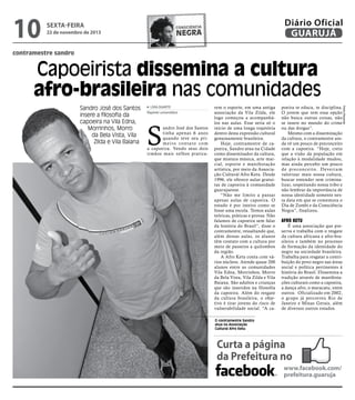 10

sexta-feira

Diário Oficial
GUARUJÁ

consciência

negra

22 de novembro de 2013

contramestre sandro

Capoeirista dissemina a cultura
afro-brasileira nas comunidades
LÍVIA DUARTE
Repórter universitário

S

andro José dos Santos
tinha apenas 6 anos
quando teve seu primeiro contato com
a capoeira. Vendo seus dois
irmãos mais velhos pratica-

rem o esporte, em uma antiga
associação da Vila Zilda, ele
logo começou a acompanhálos nas aulas. Esse seria só o
início de uma longa trajetória
dentro desta expressão cultural
genuinamente brasileira.
Hoje, contramestre de capoeira, Sandro atua na Cidade
como disseminador da cultura,
que mistura música, arte marcial, esporte e manifestação
artística, por meio da Associação Cultural Afro Ketu. Desde
1996, ele oferece aulas gratuitas de capoeira à comunidade
guarujaense.
“Não me limito a passar
apenas aulas de capoeira. O
estudo é por inteiro como se
fosse uma escola. Temos aulas
teóricas, práticas e provas. Não
falamos de capoeira sem falar
da história do Brasil”, disse o
contramestre, ressaltando que,
além dessas aulas, os alunos
têm contato com a cultura por
meio de passeios a quilombos
da região.
A Afro Ketu conta com vários núcleos. Atende quase 200
alunos entre as comunidades
Vila Edna, Morrinhos, Morro
da Bela Vista, Vila Zilda e Vila
Baiana. São adultos e crianças
que são inseridos na filosofia
da capoeira. Além do resgate
da cultura brasileira, o objetivo é tirar jovens do risco de
vulnerabilidade social. “A ca-

poeira te educa, te disciplina.
O jovem que tem essa opção
não busca outras coisas, não
se insere no mundo do crime
ou das drogas”.
Mesmo com a disseminação
da cultura, o contramestre ainda vê um pouco de preconceito
com a capoeira. “Hoje, creio
que a visão da população em
relação à modalidade mudou,
mas ainda percebo um pouco
d e p r e c o n c e i t o. D eve r i a m
valorizar mais nossa cultura,
buscar entender sem criminalizar, respeitando nossa tribo e
não lembrar da importância de
nossa identidade somente nesta data em que se comemora o
Dia de Zumbi e da Consciência
Negra”, finalizou.

Afro Ketu

É uma associação que preserva e trabalha com o resgate
da cultura africana e afro-brasileira e também no processo
de formação da identidade do
negro na sociedade brasileira.
Trabalha para resgatar a contribuição do povo negro nas áreas
social e política pertinentes à
história do Brasil. Dissemina a
tradição através de manifestações culturais como a capoeira,
a dança afro, o maracatu, entre
outros. Oficializado em 2002,
o grupo já percorreu Rio de
Janeiro e Minas Gerais, além
de diversos outros estados.

O contramestre Sandro
atua na Associação
Cultural Afro Ketu

Curta a página
da Prefeitura no
www.facebook.com/
prefeitura.guaruja

Pedro Rezende

Sandro José dos Santos
insere a filosofia da
capoeira na Vila Edna,
Morrinhos, Morro
da Bela Vista, Vila
Zilda e Vila Baiana

 