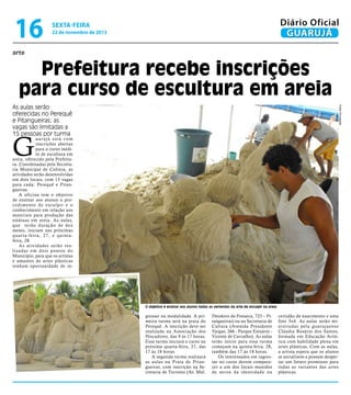 16

Diário Oficial
GUARUJÁ

sexta-feira

22 de novembro de 2013

arte

Prefeitura recebe inscrições
para curso de escultura em areia
Fotos Divulgação

As aulas serão
oferecidas no Perequê
e Pitangueiras; as
vagas são limitadas a
15 pessoas por turma

G

uarujá está com
inscrições abertas
para o curso inédito de escultura em
areia, oferecido pela Prefeitura. Coordenadas pela Secretaria Municipal de Cultura, as
atividades serão desenvolvidas
em dois locais, com 15 vagas
para cada: Perequê e Pitangueiras.
A oficina tem o objetivo
de ensinar aos alunos o procedimento de esculpir e o
conhecimento em relação aos
materiais para produção das
estátuas em areia. As aulas,
que terão duração de dez
meses, iniciam nas próximas
quar ta-feira, 27, e quintafeira, 28.
As atividades serão realizadas em dois pontos do
Município, para que os artistas
e amantes de artes plásticas
tenham oportunidade de in-

O objetivo é ensinar aos alunos todas as vertentes da arte de esculpir na areia

gressar na modalidade. A primeira turma será na praia do
Perequê. A inscrição deve ser
realizada na Associação dos
Pescadores, das 9 às 17 horas.
Essa turma iniciará o curso na
próxima quarta-feira, 27, das
17 às 18 horas.
A segunda turma realizará
as aulas na Praia de Pitangueiras, com inscrição na Secretaria de Turismo (Av. Mal.

Deodoro da Fonseca, 723 – Pitangueiras) ou na Secretaria de
Cultura (Avenida Presidente
Vargas, 266 - Parque Estuário Vicente de Carvalho). As aulas
terão início para essa turma
começam na quinta-feira, 28,
também das 17 às 18 horas.
Os interessados em ingressar no curso devem comparecer a um dos locais munidos
de xerox da identidade ou

certidão de nascimento e uma
foto 3x4. As aulas serão ministradas pela guar ujaense
Cláudia Rosário dos Santos,
formada em Educação Artística com habilidade plena em
artes plásticas. Com as aulas,
a artista espera que os alunos
se socializem e possam despertar um futuro promissor para
todas as variantes das artes
plásticas.

 