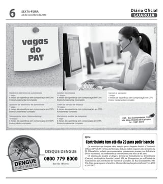 6

Diário Oficial
GUARUJÁ

sexta-feira

22 de novembro de 2013

Reprodução

vagas
do
PAT

Mecânico eletricista de automóveis
1 vaga
6 meses de experiência sem comprovação em CTPS
Ensino fundamental incompleto

Auxiliar de Limpeza
15 vagas
6 meses de experiência com comprovação em CTPS
Ensino fundamental incompleto

Ajudante de eletricista de automóveis
1 vaga
6 meses de experiência sem comprovação em CTPS
Ensino fundamental completo

Chefe de serviço de limpeza
10 vagas
6 meses de experiência com comprovação em CTPS
Fundamental completo

Teleoperador ativo (telemarketing)
18 vagas
6 meses de experiência sem comprovação em CTPS
Ensino médio incompleto

Marinheiro auxiliar de máquinas
1 vaga
6 meses de experiência sem comprovação em CTPS
Ensino fundamental completo

Garçom e vendedor
1 vaga
6 meses de experiência sem comprovação em CTPS
Ensino fundamental completo

PAT - Rua Cunhambebe, 500
Vila Alice/Vicente de Carvalho
Tel.: 3341-3431

iptu

Contribuinte tem até dia 29 para pedir isenção

DISQUE DENGUE

0800 779 8000
das 8 às 18 horas

Os munícipes que desejam obter isenção para o Imposto Predial e Territorial
Urbano (IPTU) 2014 e Taxa de Remoção de Lixo podem requerer até o próximo dia
29. O benefício é voltado para aposentados, pensionistas, pessoas com deficiência
(física ou mental), ex-combatentes e contribuintes com mais de 65 anos.
Os interessados podem se dirigir à Central de Atendimento ao Contribuinte
(Ceacon), localizado na Avenida Leomil, 630, na Pitangueiras, ou na Unidade de
Atendimento ao Contribuinte de Vicente de Carvalho, na Rua Cunhambebe, 500,
Vila Alice, para requerer o benefício. Outras informações pelos telefones 3344-4500
e 3342-5872.

 