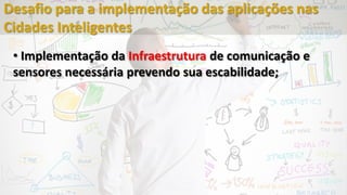 Desafio para a implementação das aplicações nas
Cidades Inteligentes
• Implementação da Infraestrutura de comunicação e
sensores necessária prevendo sua escabilidade;
 