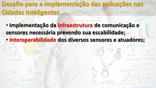• Implementação da Infraestrutura de comunicação e
sensores necessária prevendo sua escabilidade;
• Interoperabilidade dos diversos sensores e atuadores;
Desafio para a implementação das aplicações nas
Cidades Inteligentes
 