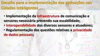 • Implementação da Infraestrutura de comunicação e
sensores necessária prevendo sua escabilidade;
• Interoperabilidade dos diversos sensores e atuadores;
• Regulamentação das questões relativas a privacidade
de dados pessoais;
Desafio para a implementação das aplicações nas
Cidades Inteligentes
 