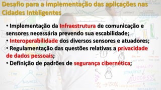 • Implementação da Infraestrutura de comunicação e
sensores necessária prevendo sua escabilidade;
• Interoperabilidade dos diversos sensores e atuadores;
• Regulamentação das questões relativas a privacidade
de dados pessoais;
• Definição de padrões de segurança cibernética;
Desafio para a implementação das aplicações nas
Cidades Inteligentes
 