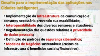 • Implementação da Infraestrutura de comunicação e
sensores necessária prevendo sua escabilidade;
• Interoperabilidade dos diversos sensores e atuadores;
• Regulamentação das questões relativas a privacidade
de dados pessoais;
• Definição de padrões de segurança cibernética;
• Modelos de Negócios sustentáveis (custos da
infraestrutura ≤ benefícios sociais/financeiros).
Desafio para a implementação das aplicações nas
Cidades Inteligentes
 