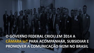 O GOVERNO FEDERAL CRIOU EM 2014 A
CÂMARA IoT PARA ACOMPANHAR, SUBSIDIAR E
PROMOVER A COMUNICAÇÃO M2M NO BRASIL
 