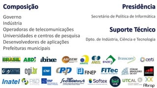Composição
Governo
Indústria
Operadoras de telecomunicações
Universidades e centros de pesquisa
Desenvolvedores de aplicações
Prefeituras municipais
Presidência
Secretário de Política de Informática
Suporte Técnico
Dpto. de Indústria, Ciência e Tecnologia
 
