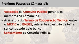 Próximos Passos da Câmara IoT:
da perante os
membros da Câmara IoT;
- Assinatura do entre
o e o , referente ao estudo de IoT a
ser contratado pelo banco;
da Consulta Pública.
 
