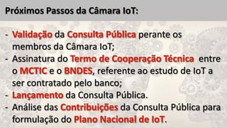 Próximos Passos da Câmara IoT:
da perante os
membros da Câmara IoT;
- Assinatura do entre
o e o , referente ao estudo de IoT a
ser contratado pelo banco;
da Consulta Pública.
- Análise das da Consulta Pública para
formulação do .
 