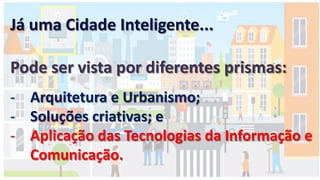 Já uma Cidade Inteligente...
Pode ser vista por diferentes prismas:
- Arquitetura e Urbanismo;
- Soluções criativas; e
- Aplicação das Tecnologias da Informação e
Comunicação.
 