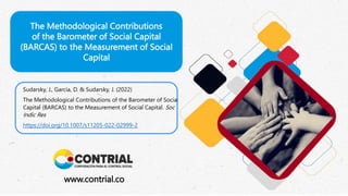 The Methodological Contributions
of the Barometer of Social Capital
(BARCAS) to the Measurement of Social
Capital
www.contrial.co
Sudarsky, J., García, D. & Sudarsky, J. (2022)
The Methodological Contributions of the Barometer of Social
Capital (BARCAS) to the Measurement of Social Capital. Soc
Indic Res
https://doi.org/10.1007/s11205-022-02999-2
 