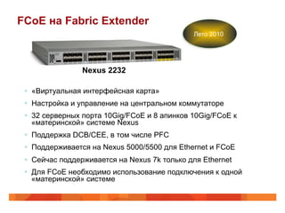 FCoE на Fabric Extender
                                               Лето 2010




                Nexus 2232

 §  «Виртуальная интерфейсная карта»
 §  Настройка и управление на центральном коммутаторе
 §  32 серверных порта 10Gig/FCoE и 8 апинков 10Gig/FCoE к
     «материнской» системе Nexus
 §  Поддержка DCB/CEE, в том числе PFC
 §  Поддерживается на Nexus 5000/5500 для Ethernet и FCoE
 §  Сейчас поддерживается на Nexus 7k только для Ethernet
 §  Для FCoE необходимо использование подключения к одной
     «материнской» системе
 
