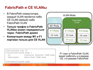 FabricPath и CE VLANы
•  В FabricPath коммутаторе,
                                                       VLAN Mode
   каждый VLAN является либо
   CE VLAN (default) либо                   CE                  FabricPath
                                           VLAN                   VLAN
   FabricPath VLAN
•  Только трафик в FabricPath            M1 Ports
   VLANах может передаваться             F1 Ports        F1 Ports      F2 Ports
   через FabricPath домен
                                          CE mode         CE mode       CE mode
•  Коммутация между M1 и F1
   портами только для CE VLAN                             FP mode       FP mode




 n7k(config)# vlan 10
 n7k(config-vlan)# mode ?
   ce             Classical Ethernet VLAN mode
                                                     F1 порт в FabricPath VLAN
   fabricpath     FabricPath VLAN mode              может работать и в режиме
                                                     CE, и в режиме FabricPath
 n7k(config-vlan)# mode
 
