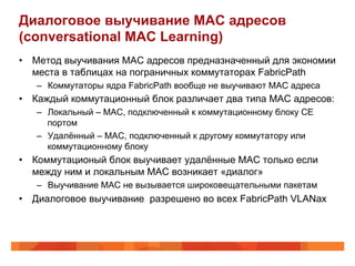 Диалоговое выучивание MAC адресов
(conversational MAC Learning)
•  Метод выучивания MAC адресов предназначенный для экономии
   места в таблицах на пограничных коммутаторах FabricPath
   –  Коммутаторы ядра FabricPath вообще не выучивают MAC адреса
•  Каждый коммутационный блок различает два типа MAC адресов:
   –  Локальный – MAC, подключенный к коммутационному блоку CE
      портом
   –  Удалённый – MAC, подключенный к другому коммутатору или
      коммутационному блоку
•  Коммутационый блок выучивает удалённые MAC только если
   между ним и локальным MAC возникает «диалог»
   –  Выучивание MAC не вызывается широковещательными пакетам
•  Диалоговое выучивание разрешено во всех FabricPath VLANах
 