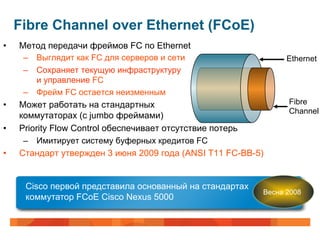 Fibre Channel over Ethernet (FCoE)
•    Метод передачи фреймов FC по Ethernet
      –  Выглядит как FC для серверов и сети                    Ethernet
      –  Сохраняет текущую инфраструктуру
          и управление FC
      –  Фрейм FC остается неизменным
•    Может работать на стандартных                              Fibre
                                                                Channel
     коммутаторах (с jumbo фреймами)
•    Priority Flow Control обеспечивает отсутствие потерь
      –  Имитирует систему буферных кредитов FC
•    Стандарт утвержден 3 июня 2009 года (ANSI T11 FC-BB-5)


      Cisco первой представила основанный на стандартах
                                                          Весна 2008
      коммутатор FCoE Cisco Nexus 5000
 