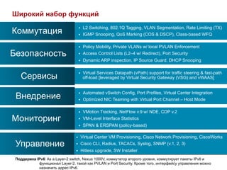 Широкий набор функций
                                             L2 Switching, 802.1Q Tagging, VLAN Segmentation, Rate Limiting (TX)
Коммутация
                                       § 
                                       §    IGMP Snooping, QoS Marking (COS & DSCP), Class-based WFQ

                                       §    Policy Mobility, Private VLANs w/ local PVLAN Enforcement
Безопасность                           §    Access Control Lists (L2–4 w/ Redirect), Port Security
                                       §    Dynamic ARP inspection, IP Source Guard, DHCP Snooping

                                             Virtual Services Datapath (vPath) support for traffic steering & fast-path
   Сервисы
                                       § 
                                             off-load [leveraged by Virtual Security Gateway (VSG) and vWAAS]


                                             Automated vSwitch Config, Port Profiles, Virtual Center Integration
 Внедрение
                                       § 
                                       §    Optimized NIC Teaming with Virtual Port Channel – Host Mode

                                       §    VMotion Tracking, NetFlow v.9 w/ NDE, CDP v.2
Мониторинг                             §    VM-Level Interface Statistics
                                       §    SPAN & ERSPAN (policy-based)

                                 §      Virtual Center VM Provisioning, Cisco Network Provisioning, CiscoWorks
 Управление                      §      Cisco CLI, Radius, TACACs, Syslog, SNMP (v.1, 2, 3)
                                 §      Hitless upgrade, SW Installer
 Поддержка IPv6: As a Layer-2 switch, Nexus 1000V, коммутатор второго уровня, коммутирует пакеты IPv6 и
            функционал Layer-2, такой как PVLAN и Port Security. Кроме того, интерфейсу управления можно
            назначить адрес IPv6.
 