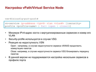 Настройка vPath/Virtual Service Node


vsm-N1k(config-port-prof)#

vn-service ip-address <ipv4> vlan <vlan#> [{security-
profile <profile-name> | fail {open | close}}]

•    Минимум IPv4-адрес хоста с виртуализированным сервисом и номер его
     VLAN
•    Security-profile используется в случае VSG
•    Реакция на недоступность VSN
      Open: например, в случае недоступности сервиса vWAAS продолжить
      коммутацию пакетов
      Close: например, в случае недоступности сервиса VSG блокировать передачу
      пакетов
•    В данной версии не поддерживается настройка нескольких сервисов в
     профиле порта
 