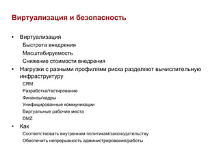 Виртуализация и безопасность

•  Виртуализация
   Быстрота внедрения
   Масштабируемость
   Снижение стоимости внедрения
•  Нагрузки с разными профилями риска разделяют вычислительную
   инфраструктуру
   CRM
   Разработка/тестирование
   Финансы/кадры
   Унифицированные коммуникации
   Виртуальные рабочие места
   DMZ
•  Как
   Соответствовать внутренним политикам/законодательству
   Обеспечить непрерывность администрирования/работы
 
