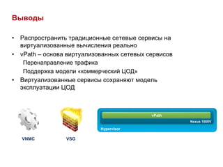 Выводы

•  Распространить традиционные сетевые сервисы на
   виртуализованные вычисления реально
•  vPath – основа виртуализованных сетевых сервисов
    Перенаправление трафика
    Поддержка модели «коммерческий ЦОД»
•  Виртуализованные сервисы сохраняют модель
   эксплуатации ЦОД



                                            vPath
                                                      Nexus 1000V

                            Hypervisor

   VNMC          VSG
 