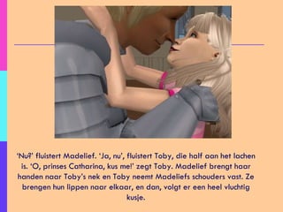 ‘ Nu?’ fluistert Madelief. ‘Ja, nu’, fluistert Toby, die half aan het lachen is. ‘O, prinses Catharina, kus me!’ zegt Toby. Madelief brengt haar handen naar Toby’s nek en Toby neemt Madeliefs schouders vast. Ze brengen hun lippen naar elkaar, en dan, volgt er een heel vluchtig kusje. 
