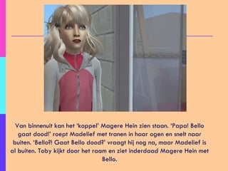 Van binnenuit kan het ‘koppel’ Magere Hein zien staan. ‘Papa! Bello gaat dood!’ roept Madelief met tranen in haar ogen en snelt naar buiten. ‘Bello?! Gaat Bello dood?’ vraagt hij nog na, maar Madelief is al buiten. Toby kijkt door het raam en ziet inderdaad Magere Hein met Bello. 