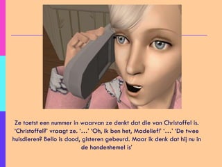 Ze toetst een nummer in waarvan ze denkt dat die van Christoffel is. ‘Christoffel?’ vraagt ze. ‘…’ ‘Oh, ik ben het, Madelief!’ ‘…’ ‘De twee huisdieren? Bello is dood, gisteren gebeurd. Maar ik denk dat hij nu in de hondenhemel is’ 