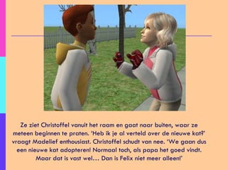 Ze ziet Christoffel vanuit het raam en gaat naar buiten, waar ze meteen beginnen te praten. ‘Heb ik je al verteld over de nieuwe kat?’ vraagt Madelief enthousiast. Christoffel schudt van nee. ‘We gaan dus een nieuwe kat adopteren! Normaal toch, als papa het goed vindt. Maar dat is vast wel… Dan is Felix niet meer alleen!’ 