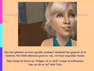 Met een glimlach op haar gezicht, probeert Madelief het gesprek af te luisteren. Het klinkt allemaal goed en wel, wat haar nog blijer maakt. Toby hangt de hoorn op. ‘Krijgen we er een?’ vraagt ze enthousiast. ‘Jep, ze zijn er zo!’ lacht Toby. 