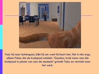 Voor hij naar buitengaat, kijkt hij om want hij hoort iets. Het is niks ergs, alleen Fishes die de krabpaal ontdekt. ‘Goedzo, krab maar aan die krabpaal in plaats van aan de meubels!’ grinnikt Toby en vertrekt naar het werk. 