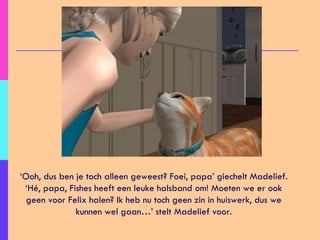 ‘ Ooh, dus ben je toch alleen geweest? Foei, papa’ giechelt Madelief. ‘Hé, papa, Fishes heeft een leuke halsband om! Moeten we er ook geen voor Felix halen? Ik heb nu toch geen zin in huiswerk, dus we kunnen wel gaan…’ stelt Madelief voor. 