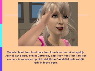 Madelief haalt haar hand door haar losse haren en zet het speldje weer op zijn plaats. ‘Prinses Catharina,’ zegt Toby weer, ‘het is mij een eer om u te ontmoeten op dit koninklijk bal.’ Madelief lacht en kijkt recht in Toby’s ogen. 