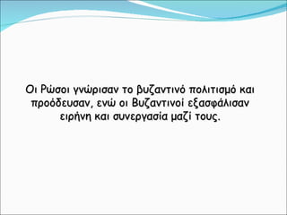 Οι Ρώσοι γνώρισαν το βυζαντινό πολιτισμό και προόδευσαν, ενώ οι Βυζαντινοί εξασφάλισαν ειρήνη και συνεργασία μαζί τους. 
