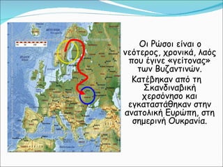 Οι Ρώσοι είναι ο νεότερος, χρονικά, λαός που έγινε «γείτονας» των Βυζαντινών. Κατέβηκαν από τη Σκανδιναβική χερσόνησο και εγκαταστάθηκαν στην ανατολική Ευρώπη, στη σημερινή Ουκρανία. 