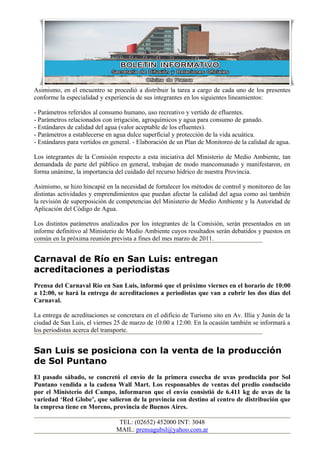 Asimismo, en el encuentro se procedió a distribuir la tarea a cargo de cada uno de los presentes
conforme la especialidad y experiencia de sus integrantes en los siguientes lineamientos:

- Parámetros referidos al consumo humano, uso recreativo y vertido de efluentes.
- Parámetros relacionados con irrigación, agroquímicos y agua para consumo de ganado.
- Estándares de calidad del agua (valor aceptable de los efluentes).
- Parámetros a establecerse en agua dulce superficial y protección de la vida acuática.
- Estándares para vertidos en general. - Elaboración de un Plan de Monitoreo de la calidad de agua.

Los integrantes de la Comisión respecto a esta iniciativa del Ministerio de Medio Ambiente, tan
demandada de parte del público en general, trabajan de modo mancomunado y manifestaron, en
forma unánime, la importancia del cuidado del recurso hídrico de nuestra Provincia.

Asimismo, se hizo hincapié en la necesidad de fortalecer los métodos de control y monitoreo de las
distintas actividades y emprendimientos que puedan afectar la calidad del agua como así también
la revisión de superposición de competencias del Ministerio de Medio Ambiente y la Autoridad de
Aplicación del Código de Agua.

Los distintos parámetros analizados por los integrantes de la Comisión, serán presentados en un
informe definitivo al Ministerio de Medio Ambiente cuyos resultados serán debatidos y puestos en
común en la próxima reunión prevista a fines del mes marzo de 2011.


Carnaval de Río en San Luis: entregan
acreditaciones a periodistas
Prensa del Carnaval Río en San Luis, informó que el próximo viernes en el horario de 10:00
a 12:00, se hará la entrega de acreditaciones a periodistas que van a cubrir los dos días del
Carnaval.

La entrega de acreditaciones se concretara en el edificio de Turismo sito en Av. Illia y Junín de la
ciudad de San Luis, el viernes 25 de marzo de 10:00 a 12:00. En la ocasión también se informará a
los periodistas acerca del transporte.


San Luis se posiciona con la venta de la producción
de Sol Puntano
El pasado sábado, se concretó el envío de la primera cosecha de uvas producida por Sol
Puntano vendida a la cadena Wall Mart. Los responsables de ventas del predio conducido
por el Ministerio del Campo, informaron que el envío consistió de 6.411 kg de uvas de la
variedad ‘Red Globe’, que salieron de la provincia con destino al centro de distribución que
la empresa tiene en Moreno, provincia de Buenos Aires.

                                 TEL: (02652) 452000 INT: 3048
                                MAIL: prensagubsl@yahoo.com.ar
 