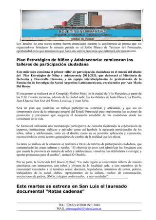 Los detalles de esta nueva norma fueron anunciados durante la conferencia de prensa que los
organizadores brindaron la semana pasada en el Salón Blanco de Terrazas del Portezuelo,
oportunidad en la que anunciaron que San Luis será la provincia que estrenará este mecanismo.

Plan Estratégico de Niñez y Adolescencia: comienzan los
talleres de participación ciudadana
Este miércoles comienza el primer taller de participación ciudadana en el marco del diseño
del Plan Estratégico de Niñez y Adolescencia 2011-2021, que elaborará el Ministerio de
Inclusión y Desarrollo Humano, y un equipo interdisciplinario de profesionales de la
Fundación de Investigación Social Argentino Latinoamericana, encabezados por Ana María
Del Bosco.

El encuentro se realizará en el Complejo Molino Fénix de la ciudad de Vila Mercedes, a partir de
las 9.30. Estarán incluidas, además de la ciudad sede, las localidades de Justo Daract, La Punilla,
Juan Llerena, San José del Morro, Lavaisse, y Juan Jorba.

Será un plan que posibilite un trabajo participativo, sostenido y articulado, y que sea un
componente clave de la estrategia integral del Estado Provincial para implementar las acciones de
promoción y prevención que aseguren el desarrollo saludable de los ciudadanos desde los
comienzos de la vida.

Se formulará utilizando una metodología participativa de consulta facilitando la colaboración de
expertos, instituciones públicas y privadas como así también la necesaria participación de los
niños, niñas y adolescentes, tanto en el diseño, como en su posterior aplicación y evaluación,
reconociéndolos como actores generadores de cambio de la realidad que les afecta.

La tarea de análisis de la situación se realizará a través de talleres de participación ciudadana, que
contemplarán las zonas urbanas y rurales. “El objetivo de estos será identificar las fortalezas con
que cuenta la provincia en materia de niñez y adolescencia, visualizar las debilidades a corregir, y
aportar propuestas para el cambio”, destacó D´Onofrio.

Por su parte, la licenciada Del Bosco explicó: “En cada región se concretarán talleres de manera
simultánea con intendentes, con niños y jóvenes de la localidad sede, y con miembros de la
comunidad vinculados a la temática como: docentes, legisladores, miembros de cultos, policía,
trabajadores de la salud, clubes, representantes de la cultura, medios de comunicación,
asociaciones de padres, ONGs, colegios profesionales, y universidades”.


Este martes se estrena en San Luis el laureado
documental “Rotas cadenas”


                                 TEL: (02652) 452000 INT: 3048
                                MAIL: prensagubsl@yahoo.com.ar
 