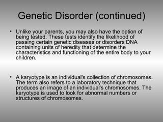 Genetic Disorder (continued) Unlike your parents, you may also have the option of being tested. These tests identify the likelihood of passing certain genetic diseases or disorders DNA containing units of heredity that determine the characteristics and functioning of the entire body to your children. A karyotype is an individual's collection of chromosomes. The term also refers to a laboratory technique that produces an image of an individual's chromosomes. The karyotype is used to look for abnormal numbers or structures of chromosomes. 
