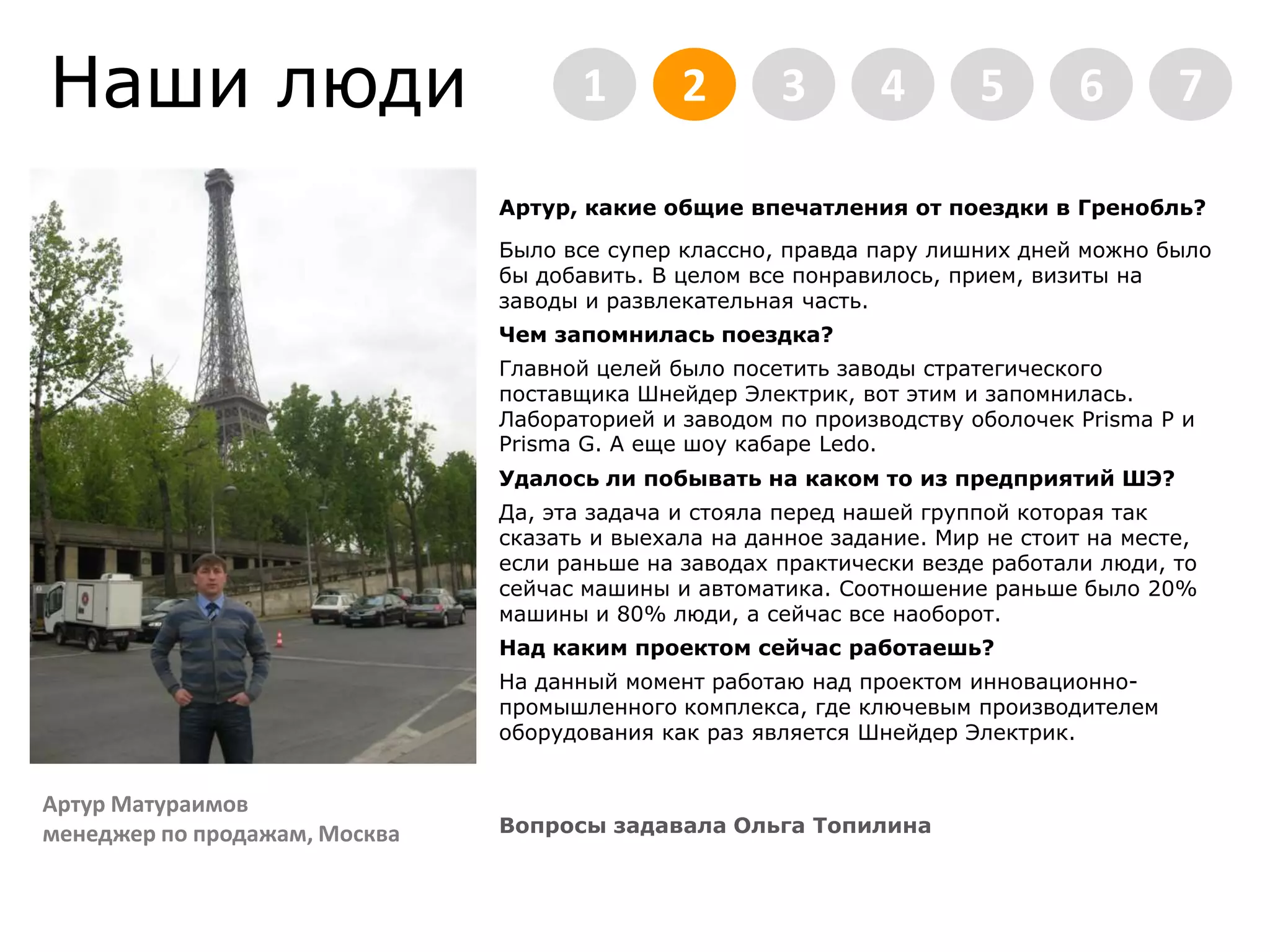 Наши люди2345671Артур, какие общие впечатления от поездки в Гренобль?Было все супер классно, правда пару лишних дней можно было бы добавить. В целом все понравилось, прием, визиты на заводы и развлекательная часть. Чем запомнилась поездка?Главной целей было посетить заводы стратегического поставщика Шнейдер Электрик, вот этим и запомнилась. Лабораторией и заводом по производству оболочек Prisma P и Prisma G. А еще шоу кабаре Ledo.Удалось ли побывать на каком то из предприятий ШЭ? Да, эта задача и стояла перед нашей группой которая так сказать и выехала на данное задание. Мир не стоит на месте, если раньше на заводах практически везде работали люди, то сейчас машины и автоматика. Соотношение раньше было 20% машины и 80% люди, а сейчас все наоборот.Над каким проектом сейчас работаешь?На данный момент работаю над проектом инновационно-промышленного комплекса, где ключевым производителем оборудования как раз является Шнейдер Электрик. Вопросы задавала Ольга ТопилинаАртур Матураимовменеджер по продажам, Москва