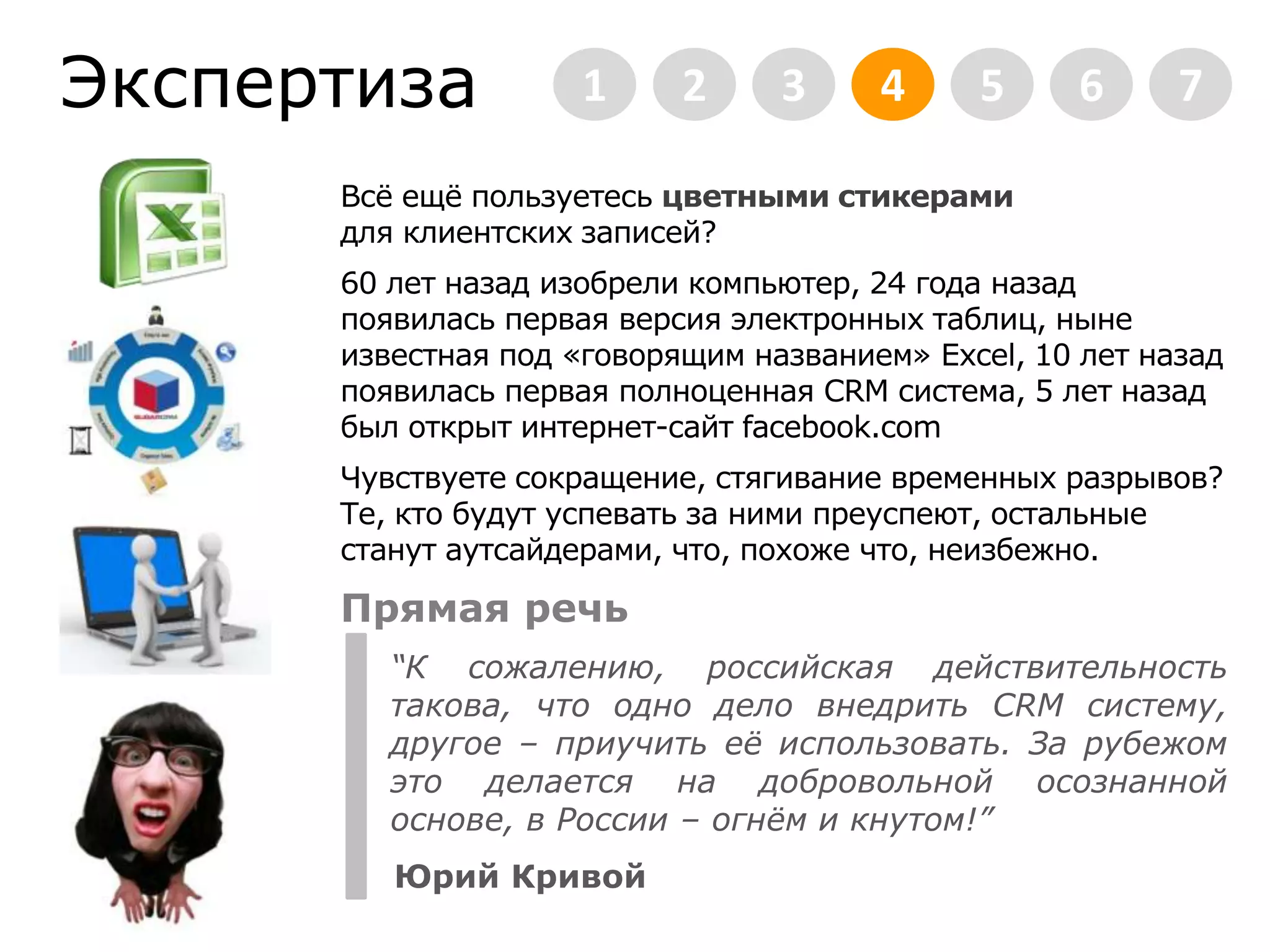Экспертиза2345671Всё ещё пользуетесь цветными стикерамидля клиентских записей?60 лет назад изобрели компьютер, 24 года назад появилась первая версия электронных таблиц, ныне известная под «говорящим названием» Excel, 10 лет назад появилась первая полноценная CRM система, 5 лет назад был открыт интернет-сайт facebook.comЧувствуете сокращение, стягивание временных разрывов? Те, кто будут успевать за ними преуспеют, остальные станут аутсайдерами, что, похоже что, неизбежно.    Прямая речь“К сожалению, российская действительность такова, что одно дело внедрить CRM систему, другое – приучить её использовать. За рубежом это делается на добровольной осознанной основе, в России – огнём и кнутом!”Юрий Кривой