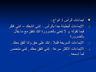 ايماءات الرأس  3  انواع  : الايماءات البطيئة جدا بالرأس  :  إنني اتابعك – انني افكر فيما تقوله  . و لا تعني بالضرورة انك تتفق مع ما يقال بالضرورة الايماءات السريعة قليلا  :  إنك على حق وانا أتفق معك  . الايماءات الاكثر سرعة  :  إنني اتفق معك  ,  إنني متحمس لما اسمعه  . 