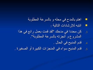 اهتم بالمدح في محله و بالسرعة المطلوبة انتبه للإرشادات التالية  : كن محددا في مدحك  " لقد قمت بعمل رائع في هذا المشروع و أنجزته بالسرعة المطلوبة ". قدم المديح في الحال  . قدم المديح سواء في المنجزات الكبيرة أو الصغيرة  . 