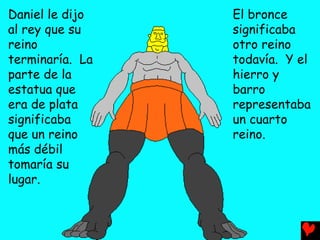 Daniel le dijo   El bronce
al rey que su    significaba
reino            otro reino
terminaría. La   todavía. Y el
parte de la      hierro y
estatua que      barro
era de plata     representaba
significaba      un cuarto
que un reino     reino.
más débil
tomaría su
lugar.
 
