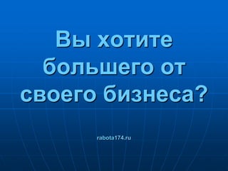 Вы хотите большего от своего бизнеса?rabota174.ru 