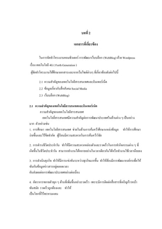 บทที่ 2

                                       เอกสารทีเ่ กียวข้ อง
                                                    ่

        ในการจัดทาโครงงานคอมพิวเตอร์ การพัฒนาเว็บบล็อก (WebBlog) ด้วย Wordpress
เรื่ อง เทคโนโลยี 4G ( Forth Generation )
 ผูจดทาโครงงานได้ศึกษาเอกสารและจากเว็บไซต์ต่างๆ ที่เกี่ยวข้องดังต่อไปนี้
   ้ั

        2.1 ความสาคัญของเทคโนโลยีสารสนเทศและอินเทอร์เน็ต
        2.2 ข้อมูลเกี่ยวกับสื่ อสังคม Social Media
        2.3 เว็บบล็อก (WebBlog)

2.1 ความสาคัญของเทคโนโลยีสารสนเทศและอินเทอร์ เน็ต
          ความสาคัญของเทคโนโลยีสารสนเทศ
           เทคโนโลยีสารสนเทศมีความสาคัญต่อการพัฒนาประเทศในด้านต่าง ๆ เป็ นอย่ าง
                      ่
มาก ตัวอย่างเช่น
1. การศึกษา เทคโนโลยีสารสนเทศ ช่วยในด้านการค้นคว้าศึกษาแหล่งข้อมูล ทาให้การศึกษา
ง่ายขึ้นและไร้ขีดจากัด ผูเ้ รี ยนมีความสะดวกในการค้นคว้าวิจย
                                                           ั

2. การดารงชีวตประจาวัน ทาให้มีความสะดวกคล่องตัวและรวดเร็ วในการทากิจกรรมต่าง ๆ ที่
               ิ
เกิดขึ้นในชีวตประจาวัน สามารถทางานได้หลายอย่างในเวลาเดียวกันได้หรื อทางานใช้เวลาน้อยลง
             ิ

3. การดาเนินธุ รกิจ ทาให้มีการแข่งขันระหว่างธุ รกิจมากขึ้น ทาให้ตองมีการพัฒนาองค์กรเพื่อให้
                                                                 ้
                      ่
ทันกับข้อมูลข่าวสารอยูตลอดเวลา
อันส่ งผลต่อการพัฒนาประเทศอย่างต่อเนื่อง

4. อัตราการขยายตัวทุก ๆ ด้านที่เพิ่มขึ้นอย่างรวดเร็ ว เพราะมีการติดต่อสื่ อสารที่เจริ ญก้าวหน้า
ทันสมัย รวดเร็ วถูกต้องและ ทาให้
เป็ นโลกที่ไร้พรหรมแดน
 