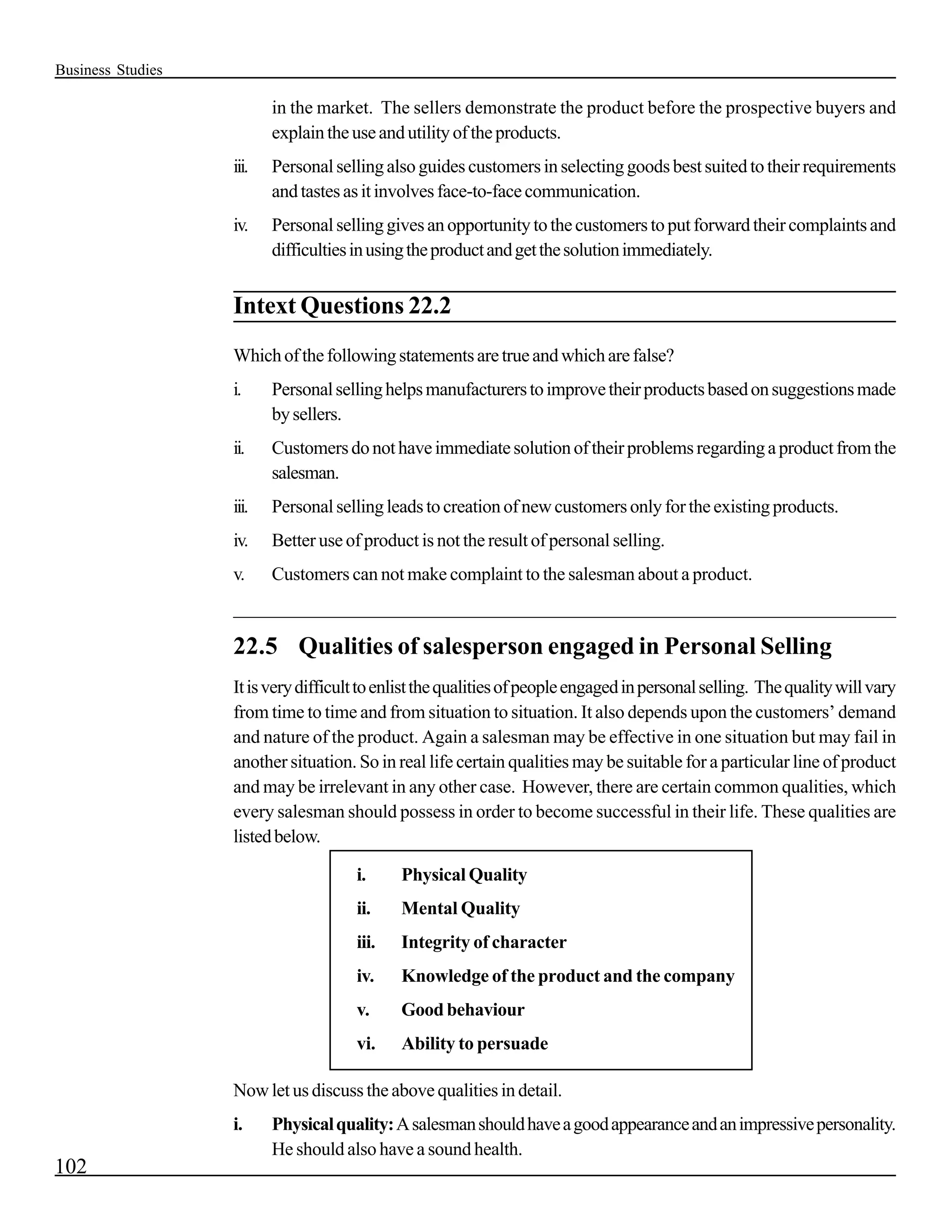 Business Studies

                          in the market. The sellers demonstrate the product before the prospective buyers and
                          explain the use and utility of the products.
                   iii.   Personal selling also guides customers in selecting goods best suited to their requirements
                          and tastes as it involves face-to-face communication.
                   iv.    Personal selling gives an opportunity to the customers to put forward their complaints and
                          difficulties in using the product and get the solution immediately.


                   Intext Questions 22.2
                   Which of the following statements are true and which are false?
                   i.     Personal selling helps manufacturers to improve their products based on suggestions made
                          by sellers.
                   ii.    Customers do not have immediate solution of their problems regarding a product from the
                          salesman.
                   iii.   Personal selling leads to creation of new customers only for the existing products.
                   iv.    Better use of product is not the result of personal selling.
                   v.     Customers can not make complaint to the salesman about a product.
                   _________________________________________________________________________

                   22.5 Qualities of salesperson engaged in Personal Selling
                   It is very difficult to enlist the qualities of people engaged in personal selling. The quality will vary
                   from time to time and from situation to situation. It also depends upon the customers’ demand
                   and nature of the product. Again a salesman may be effective in one situation but may fail in
                   another situation. So in real life certain qualities may be suitable for a particular line of product
                   and may be irrelevant in any other case. However, there are certain common qualities, which
                   every salesman should possess in order to become successful in their life. These qualities are
                   listed below.

                                      i.     Physical Quality
                                      ii.    Mental Quality
                                      iii.   Integrity of character
                                      iv.    Knowledge of the product and the company
                                      v.     Good behaviour
                                      vi.    Ability to persuade

                   Now let us discuss the above qualities in detail.
                   i.     Physical quality: A salesman should have a good appearance and an impressive personality.
                          He should also have a sound health.
102
 